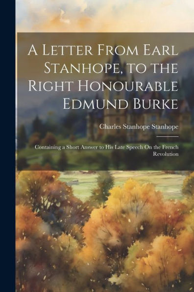 A Letter From Earl Stanhope, To The Right Honourable Edmund Burke: Containing A Short Answer To His Late Speech On The French Revolution