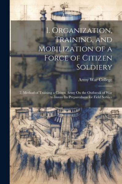 1. Organization, Training, And Mobilization Of A Force Of Citizen Soldiery: 2. Method Of Training A Citizen Army On The Outbreak Of War To Insure Its Preparedness For Field Service