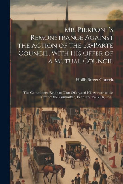 Mr. Pierpont's Remonstrance Against The Action Of The Ex-Parte Council, With His Offer Of A Mutual Council; The Committee's Reply To That Offer, And ... Of The Committee, February 15-17Th, 1841