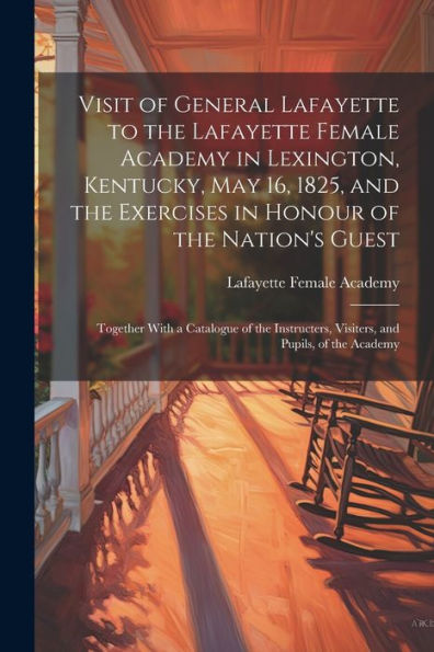 Visit Of General Lafayette To The Lafayette Female Academy In Lexington, Kentucky, May 16, 1825, And The Exercises In Honour Of The Nation's Guest: ... Visiters, And Pupils, Of The Academy
