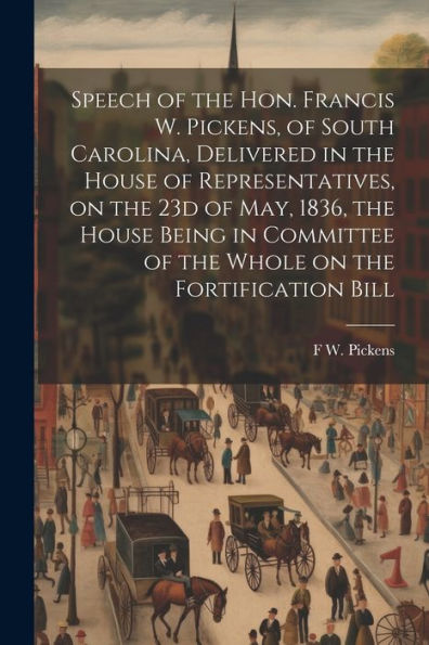 Speech Of The Hon. Francis W. Pickens, Of South Carolina, Delivered In The House Of Representatives, On The 23D Of May, 1836, The House Being In Committee Of The Whole On The Fortification Bill