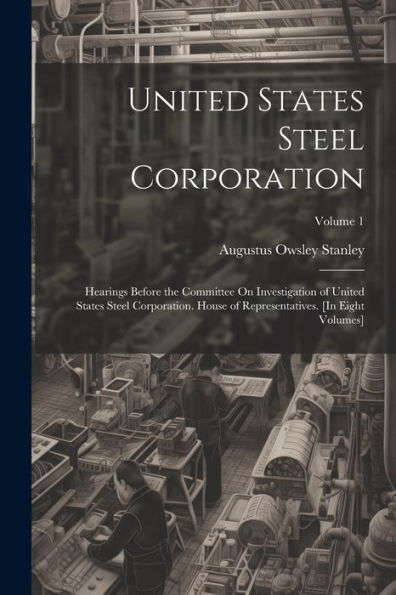 United States Steel Corporation: Hearings Before The Committee On Investigation Of United States Steel Corporation. House Of Representatives. [In Eight Volumes]; Volume 1