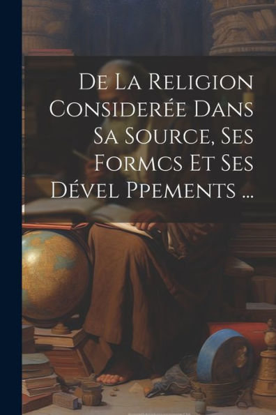 De La Religion Considerée Dans Sa Source, Ses Formcs Et Ses Dével Ppements ... (French Edition)