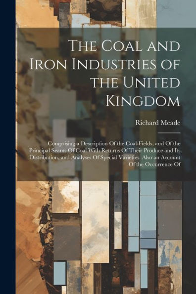 The Coal And Iron Industries Of The United Kingdom: Comprising A Description Of The Coal-Fields, And Of The Principal Seams Of Coal With Returns Of ... Also An Account Of The Occurrence Of