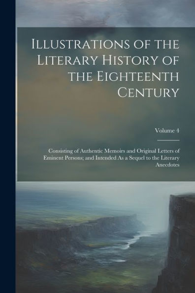 Illustrations Of The Literary History Of The Eighteenth Century: Consisting Of Authentic Memoirs And Original Letters Of Eminent Persons; And Intended As A Sequel To The Literary Anecdotes; Volume 4