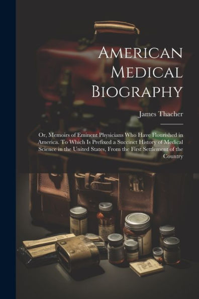 American Medical Biography: Or, Memoirs Of Eminent Physicians Who Have Flourished In America. To Which Is Prefixed A Succinct History Of Medical ... From The First Settlement Of The Country
