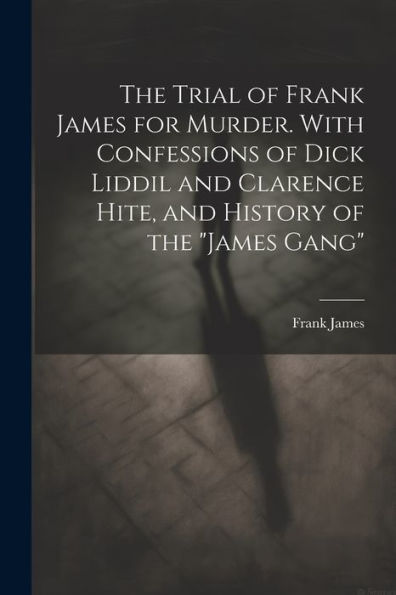 The Trial Of Frank James For Murder. With Confessions Of Dick Liddil And Clarence Hite, And History Of The "James Gang"