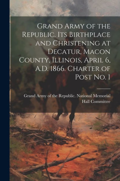 Grand Army Of The Republic. Its Birthplace And Christening At Decatur, Macon County, Illinois, April 6, A.D. 1866. Charter Of Post No. 1