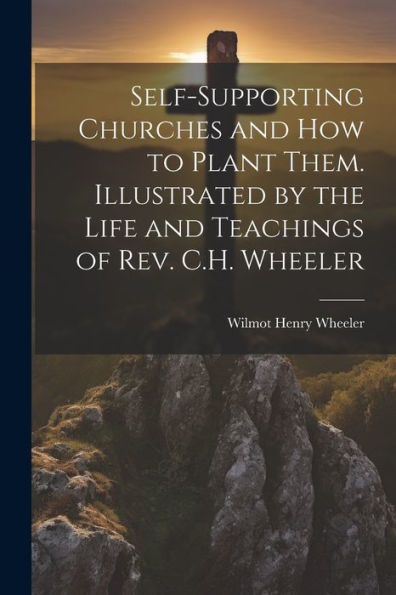 Self-Supporting Churches And How To Plant Them. Illustrated By The Life And Teachings Of Rev. C.H. Wheeler