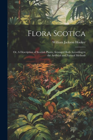 Flora Scotica; Or, A Description Of Scottish Plants, Arranged Both According To The Artificial And Natural Methods