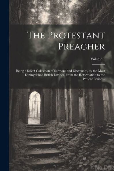 The Protestant Preacher: Being A Select Collection Of Sermons And Discourses, By The Most Distinguished British Divines, From The Reformation To The Present Period ..; Volume 1