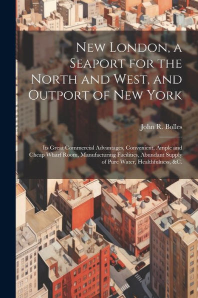 New London, A Seaport For The North And West, And Outport Of New York: Its Great Commercial Advantages, Convenient, Ample And Cheap Wharf Room, ... Supply Of Pure Water, Healthfulness, &C.