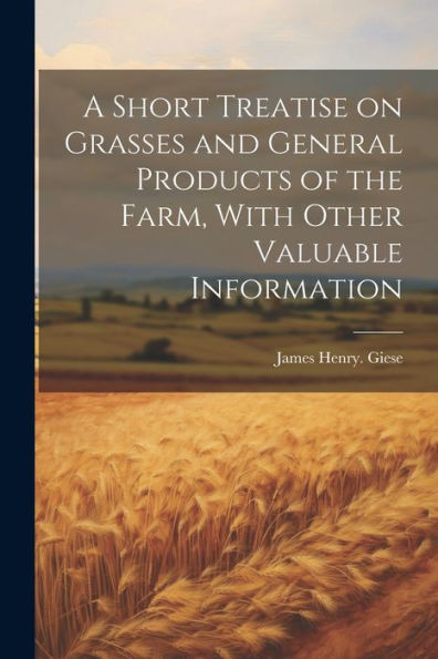 A Short Treatise On Grasses And General Products Of The Farm, With Other Valuable Information