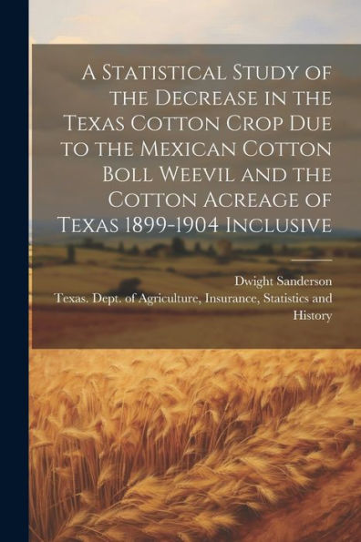 A Statistical Study Of The Decrease In The Texas Cotton Crop Due To The Mexican Cotton Boll Weevil And The Cotton Acreage Of Texas 1899-1904 Inclusive