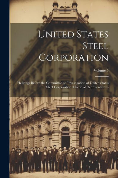 United States Steel Corporation [Microform]: Hearings Before The Committee On Investigation Of United States Steel Corporation. House Of Representatives; Volume 5