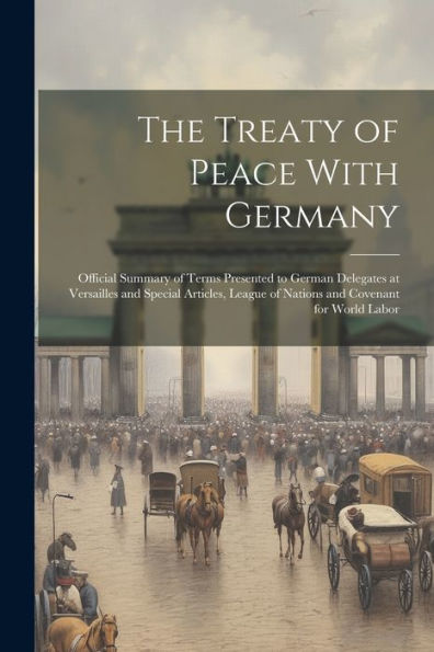 The Treaty Of Peace With Germany; Official Summary Of Terms Presented To German Delegates At Versailles And Special Articles, League Of Nations And Covenant For World Labor