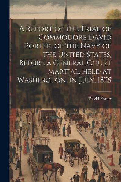 A Report Of The Trial Of Commodore David Porter, Of The Navy Of The United States, Before A General Court Martial, Held At Washington, In July, 1825