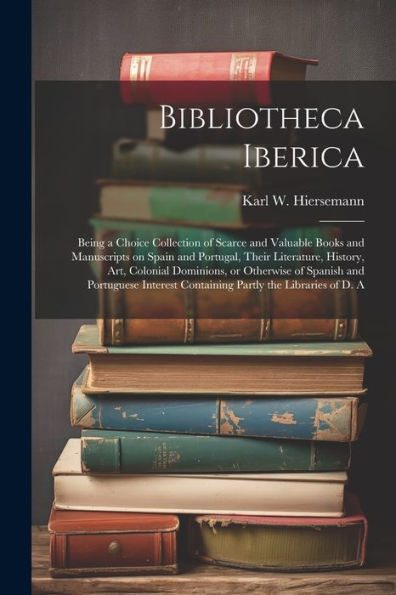 Bibliotheca Iberica: Being A Choice Collection Of Scarce And Valuable Books And Manuscripts On Spain And Portugal, Their Literature, History, Art, ... Containing Partly The Libraries Of D. A