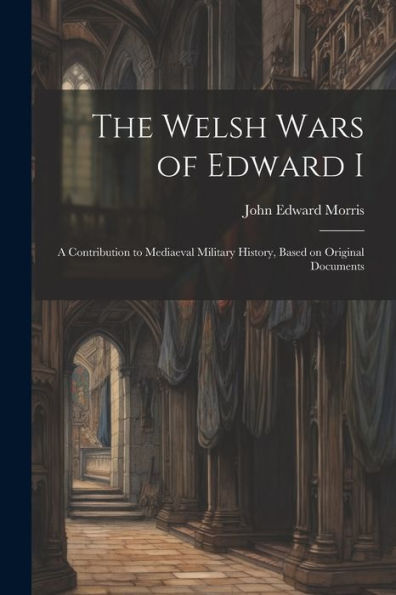 The Welsh Wars Of Edward I: A Contribution To Mediaeval Military History, Based On Original Documents