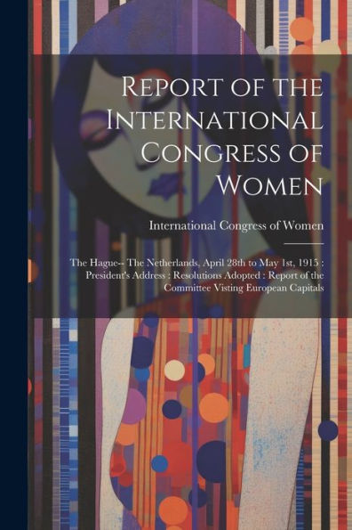 Report Of The International Congress Of Women: The Hague-- The Netherlands, April 28Th To May 1St, 1915: President's Address: Resolutions Adopted: Report Of The Committee Visting European Capitals