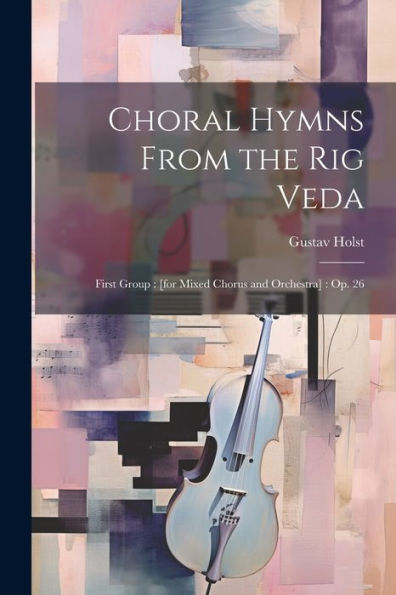 Choral Hymns From The Rig Veda: First Group: [For Mixed Chorus And Orchestra]: Op. 26
