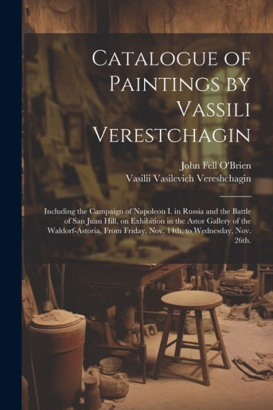 Catalogue Of Paintings By Vassili Verestchagin: Including The Campaign Of Napoleon I. In Russia And The Battle Of San Juan Hill, On Exhibition In The ... Friday, Nov. 14Th, To Wednesday, Nov. 26Th.