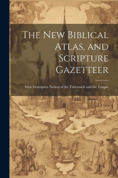 The New Biblical Atlas, And Scripture Gazetteer: With Descriptive Notices Of The Tabernacle And The Temple