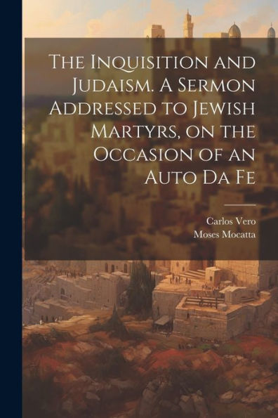The Inquisition And Judaism. A Sermon Addressed To Jewish Martyrs, On The Occasion Of An Auto Da Fe - 9781021416728