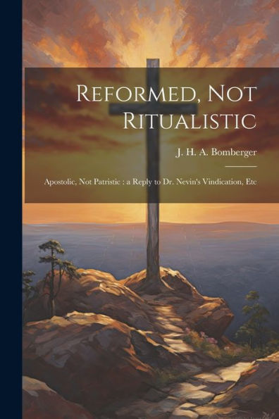 Reformed, Not Ritualistic: Apostolic, Not Patristic: A Reply To Dr. Nevin's Vindication, Etc