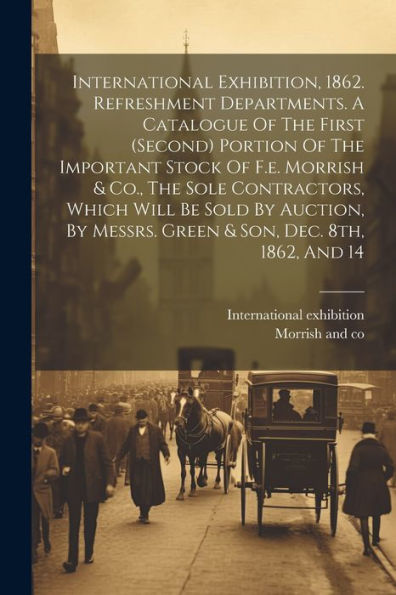 International Exhibition, 1862. Refreshment Departments. A Catalogue Of The First (Second) Portion Of The Important Stock Of F.E. Morrish & Co., The ... Messrs. Green & Son, Dec. 8Th, 1862, And 14