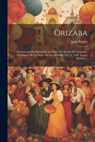 Orizaba: Monumento En Honor De Los Hijos Del Estado De Veracruz, Defensores De La Patria En Los Años De 1847 Y 1848. Juegos Florales... (Spanish Edition)