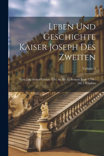 Leben Und Geschichte Kaiser Joseph Des Zweiten: Vom Jahr Seiner Geburt 1741 An Bis Zu Seinem Ende 1790: Mit 5 Kupfern; Volume 3