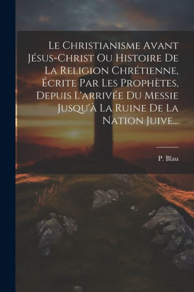 Le Christianisme Avant Jésus-Christ Ou Histoire De La Religion Chrétienne, Écrite Par Les Prophètes, Depuis L'Arrivée Du Messie Jusqu'À La Ruine De La Nation Juive... (French Edition) - 9781021425898