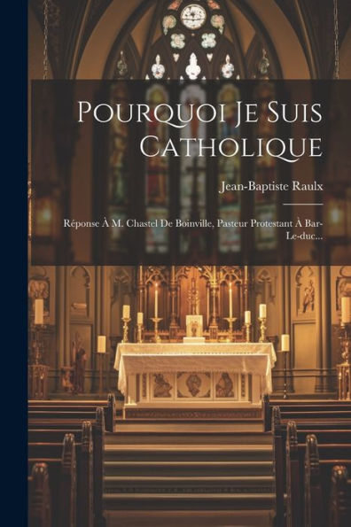 Pourquoi Je Suis Catholique: Réponse À M. Chastel De Boinville, Pasteur Protestant À Bar-Le-Duc... (French Edition)