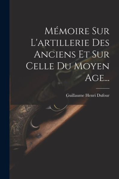 Mémoire Sur L'Artillerie Des Anciens Et Sur Celle Du Moyen Age... (French Edition)