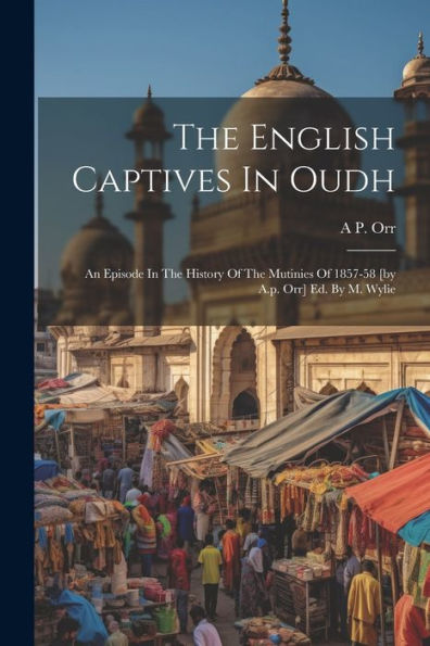 The English Captives In Oudh: An Episode In The History Of The Mutinies Of 1857-58 [By A.P. Orr] Ed. By M. Wylie