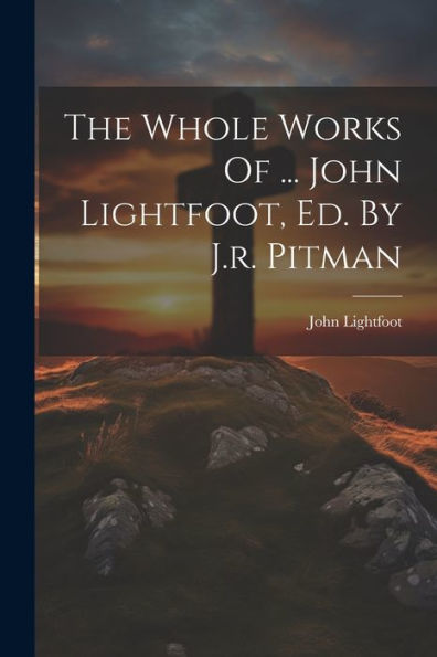 The Whole Works Of ... John Lightfoot, Ed. By J.R. Pitman