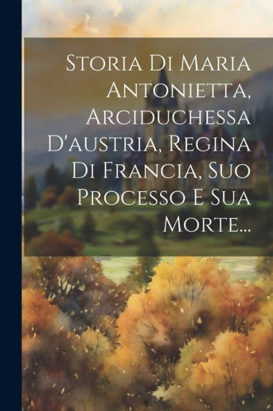 Storia Di Maria Antonietta, Arciduchessa D'Austria, Regina Di Francia, Suo Processo E Sua Morte... (Italian Edition)
