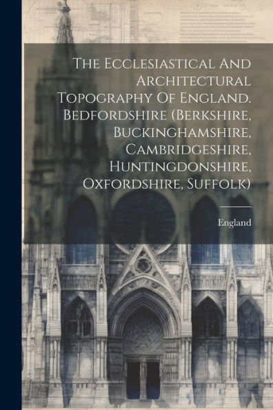 The Ecclesiastical And Architectural Topography Of England. Bedfordshire (Berkshire, Buckinghamshire, Cambridgeshire, Huntingdonshire, Oxfordshire, Suffolk)