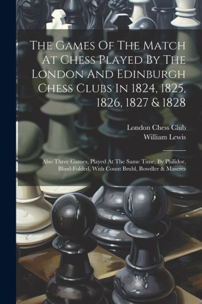 The Games Of The Match At Chess Played By The London And Edinburgh Chess Clubs In 1824, 1825, 1826, 1827 & 1828: Also Three Games, Played At The Same ... With Count Bruhl, Bowdler & Maseres