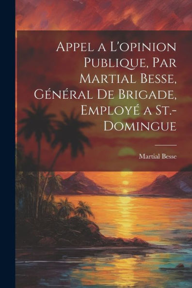 Appel A L'Opinion Publique, Par Martial Besse, Général De Brigade, Employé A St.-Domingue (French Edition)