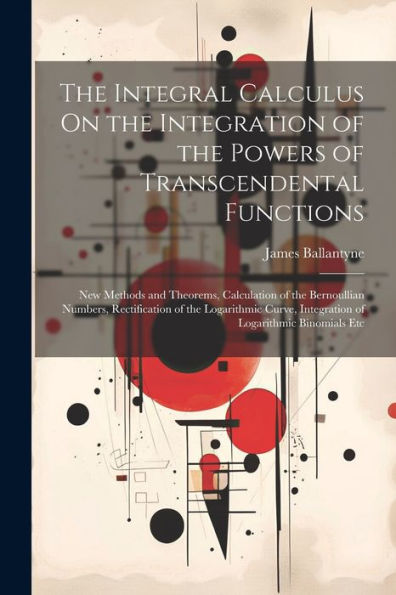 The Integral Calculus On The Integration Of The Powers Of Transcendental Functions: New Methods And Theorems, Calculation Of The Bernoullian Numbers, ... Integration Of Logarithmic Binomials Etc