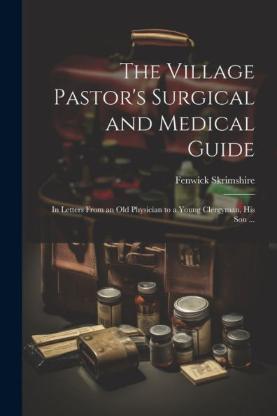 The Village Pastor's Surgical And Medical Guide: In Letters From An Old Physician To A Young Clergyman, His Son ...