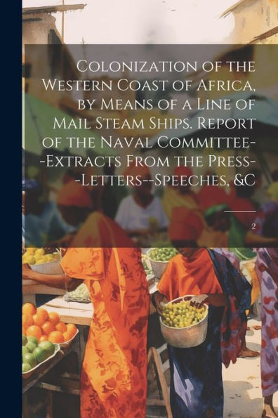 Colonization Of The Western Coast Of Africa, By Means Of A Line Of Mail Steam Ships. Report Of The Naval Committee--Extracts From The Press--Letters--Speeches, &C: 2