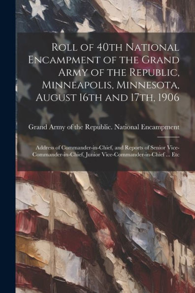 Roll Of 40Th National Encampment Of The Grand Army Of The Republic, Minneapolis, Minnesota, August 16Th And 17Th, 1906; Address Of Commander-In-Chief, ... Junior Vice-Commander-In-Chief ... Etc