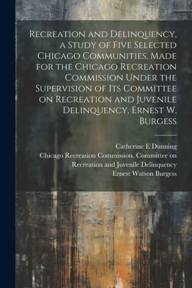 Recreation And Delinquency, A Study Of Five Selected Chicago Communities, Made For The Chicago Recreation Commission Under The Supervision Of Its ... And Juvenile Delinquency, Ernest W. Burgess