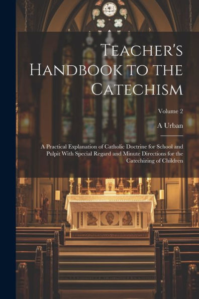 Teacher's Handbook To The Catechism: A Practical Explanation Of Catholic Doctrine For School And Pulpit With Special Regard And Minute Directions For The Catechizing Of Children; Volume 2