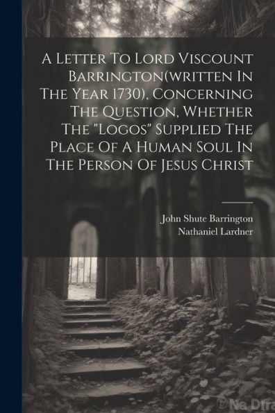 A Letter To Lord Viscount Barrington(Written In The Year 1730), Concerning The Question, Whether The "Logos" Supplied The Place Of A Human Soul In The Person Of Jesus Christ
