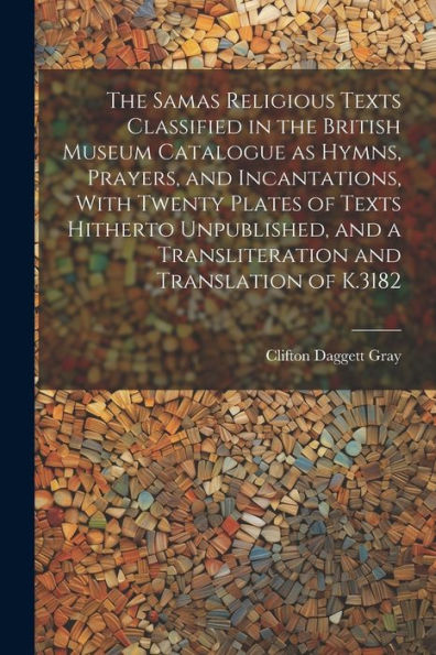 The Samas Religious Texts Classified In The British Museum Catalogue As Hymns, Prayers, And Incantations, With Twenty Plates Of Texts Hitherto ... A Transliteration And Translation Of K.3182