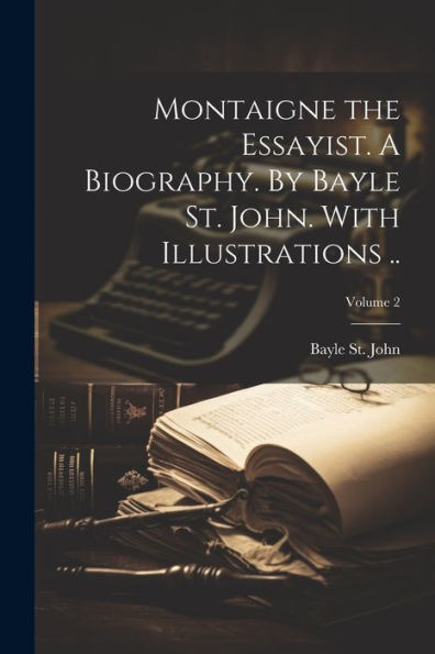 Montaigne The Essayist. A Biography. By Bayle St. John. With Illustrations ..; Volume 2
